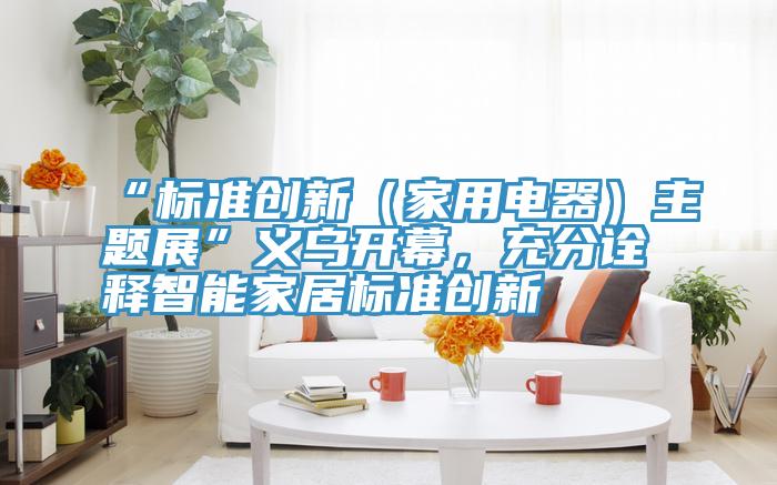 “標準創新（家用電器）主題展”義烏開幕，充分詮釋智能家居標準創新
