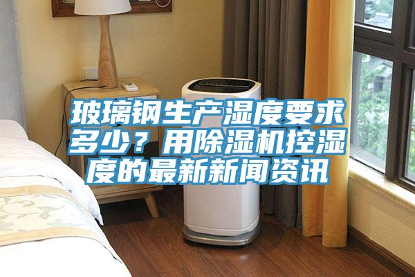 玻璃鋼生產濕度要求多少？用好色先生在线播放控濕度的最新新聞資訊