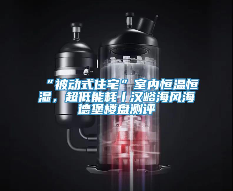 “被動式住宅”室內恒溫恒濕，超低能耗丨漢峪海風海德堡樓盤測評