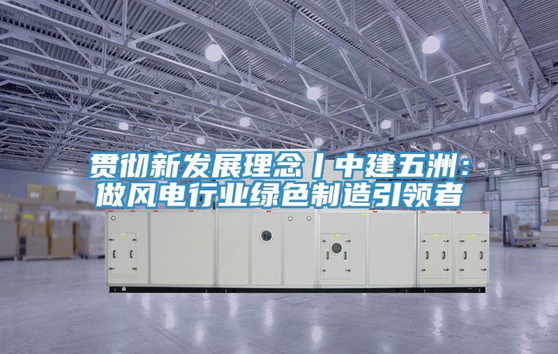 貫徹新發展理念丨中建五洲：做風電行業綠色製造引領者